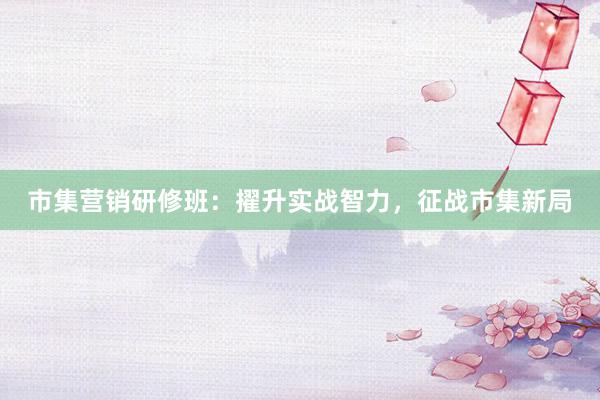 市集营销研修班：擢升实战智力，征战市集新局