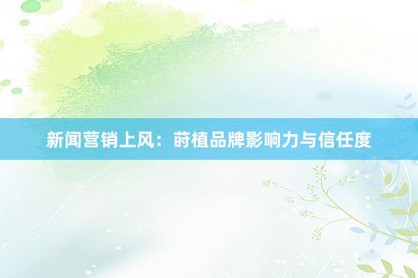 新闻营销上风:莳植品牌影响力与信任度